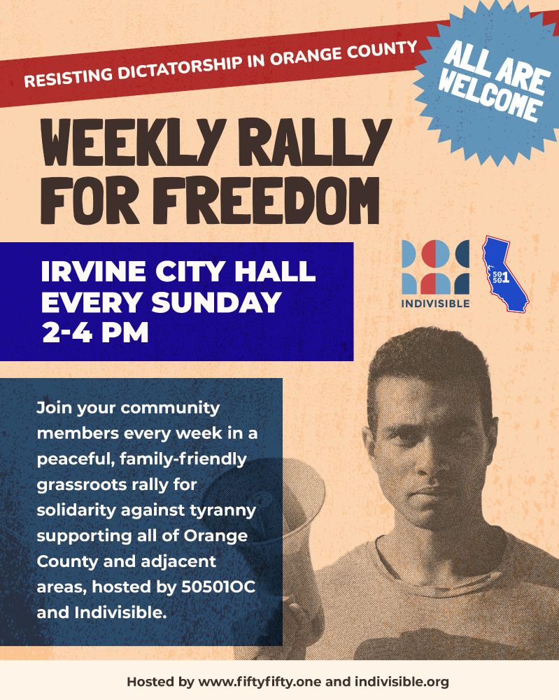 Resisting Dictatorship in Orange County
Weekly Rally for Freedom
ALL ARE WELCOME

YOU ARE NOT ALONE! Join your community members every week in a peaceful, family-friendly grassroots rally for solidarity against tyranny supporting all of Orange County and adjacent areas, hosted by 50501oc and Indivisible. 

Irvine City Hall | Every Sunday | 2-4PM

Hosted by www.fiftyfifty.one and indivisible.org.