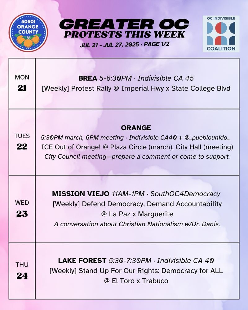 MON 7/21 
BREA 5-6:30PM · Indivisible CA 45 
[Weekly] Protest Rally @ Imperial Hwy x State College Blvd 

TUES 7/22 
ORANGE 5:30PM march, 6PM meeting · Indivisible CA 40 + @_pueblounido_  
ICE Out of Orange! @ Plaza Circle (march), Orange City Hall (meeting)
City Council meeting—prepare a comment or come to support.

WED 7/23 
MISSION VIEJO 11AM-1PM · SouthOC4Democracy 
[Weekly] Defend Democracy, Demand Accountability @ La Paz x Marguerite 
A conversation about Christian Nationalism w/Dr. Danis.

THURS 7/24 
LAKE FOREST 5:30-7:30PM · Indivisible CA 40 
[Weekly] Stand Up For Our Rights: Democracy for ALL @ El Toro x Trabuco 