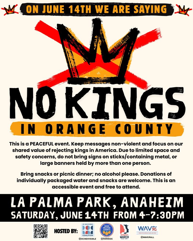 NO KINGS
IN ORANGE COUNTY
This is a PEACEFUL event. Keep messages non-violent and focus on our shared value of rejecting kings in America. Due to limited space and safety concerns, do not bring signs on sticks/containing metal, or large banners held by more than one person.
Bring snacks or picnic dinner; no alcohol please. Donations of individually packaged water and snacks are welcome. This is an accessible event and free to attend.
LA PALMA PARK, ANAHEIM SATURDAY, JUNE 14TH FROM 4-7:30PM