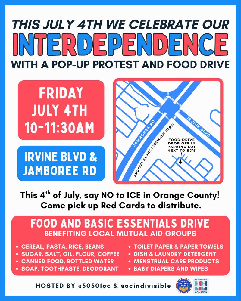 THIS JULY 4TH WE CELEBRATE OUR INTERDEPENDENCE
WITH A POP-UP PROTEST AND FOOD DRIVE

FRIDAY JULY 4TH 10-11:30AM

This 4th of July, say NO to ICE in Orange County!
Come pick up Red Cards to distribute.

FOOD AND BASIC ESSENTIALS DRIVE
BENEFITING LOCAL MUTUAL AID GROUPS

* cereal, pasta, rice, beans
* sugar, salt, oil, flour, coffee
* canned food, bottled water
* soap, toothpaste, deodorant 
* toilet paper & paper towels
* dish & laundry detergent
* menstrual care products
* baby diapers and wipes

Hosted by @50501oc and @ocindivisible
