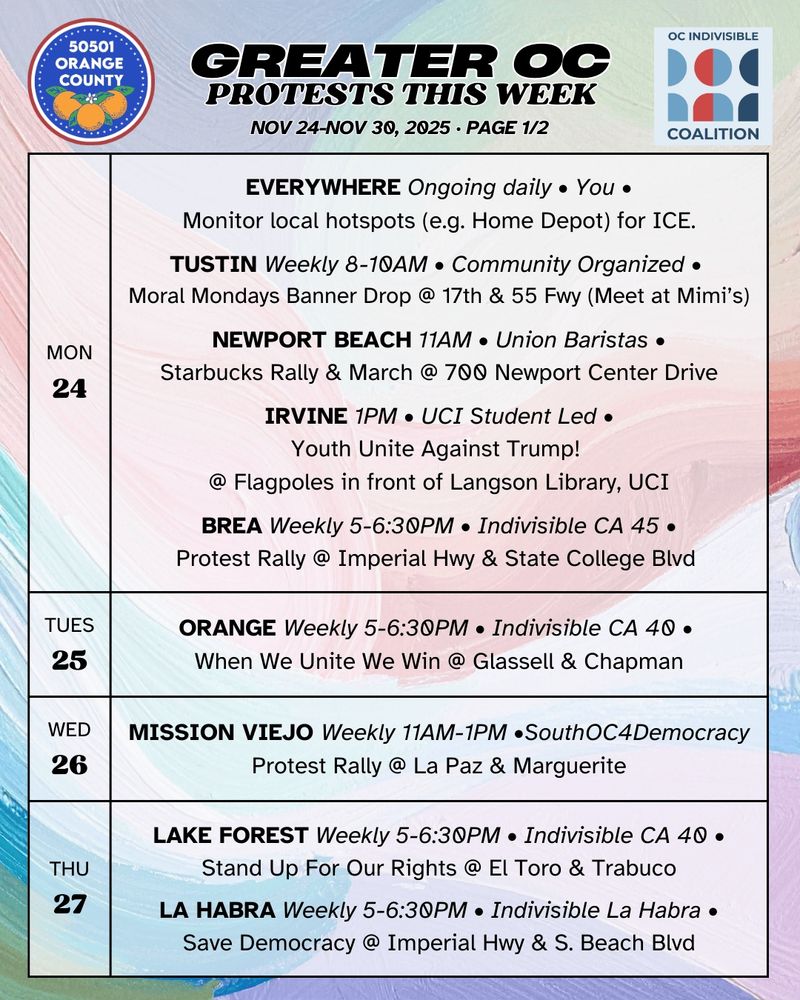 ***MON 11/24***

EVERYWHERE Ongoing daily • You •
Grab a friend, some chairs, and a whistle. Monitor your local Home Depot/car wash for ICE.

LOS ANGELES Ongoing 24/7 • ice_out_ofla •
OCCUPY ICE LA @ 535 Alameda St.

TUSTIN Weekly 8-10AM • Community Organized • 
Moral Mondays Banner Drop @ 17th & 55 Freeway (Meet at Mimi's)

NEWPORT BEACH 11AM • Union Baristas •
Starbucks Rally & March @ 700 Newport Center Drive

IRVINE 1PM • UCI Student Led •
Youth Unite Against Trump! @ flagpoles in front of Langson Library, UCI

BREA Weekly 5-6:30PM • Indivisible CA 45 •
Protest Rally @ Imperial Hwy & State College Blvd 

***TUES 11/25***

ORANGE Weekly 5-6:30PM • Indivisible CA 40 • 
When We Unite We Win @ Glassell & Chapman

***WED 11/26***  MISSION VIEJO Weekly 11AM-1PM • SouthOC4Democracy •
Defend Democracy, Demand Accountability @ La Paz & Marguerite

***THURS 11/27***

LAKE FOREST Weekly 5-6:30PM • Indivisible CA 40 •
Stand Up For Our Rights @ El Toro & Trabuco

LA HABRA Weekly 5-6:30PM • Indivisible La Habra •
Save Democracy @ Imperial Hwy & S. Beach Blvd