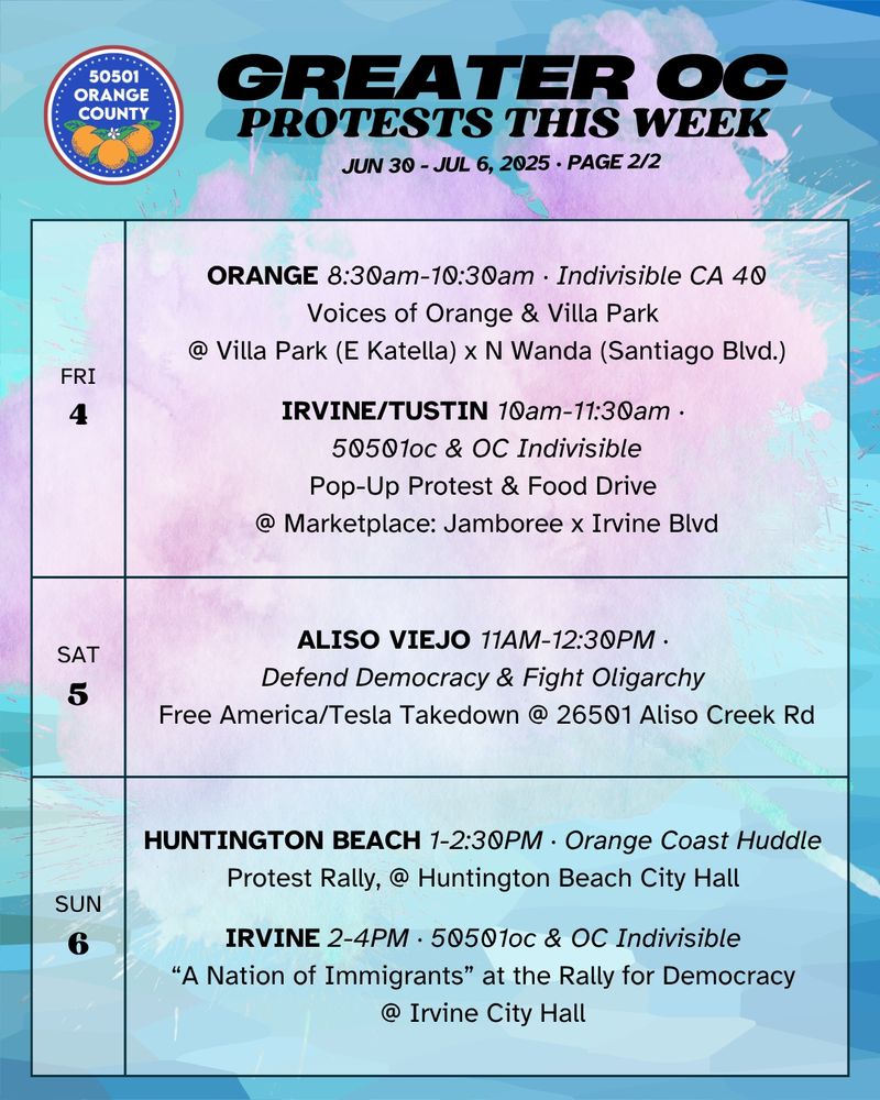 FRI 7/4 
VILLA PARK 8:30am-10:30am ·  Indivisible CA 40 
Voices of Orange & Villa Park @ Villa Park Rd x N Wanda Rd 

FRI 7/4 
IRVINE/TUSTIN 10am-11:30am ·  50501oc & OC Indivisible 
Pop-Up Protest & Food Drive @ Jamboree x Irvine Blvd 

SAT 7/5 
ALISO VIEJO 11AM-12:30PM · Defend Democracy & Fight Oligarchy 
Free America/Tesla Takedown @ 26501 Aliso Creek Rd 

SUN 7/6 
HUNTINGTON BEACH 1-2:30PM · OC Huddle 
Protest Rally, @ Huntington Beach City Hall 

SUN 7/6 
IRVINE 2-4PM · 50501oc & OC Indivisible 
“A Nation of Immigrants” at the Rally for Democracy 
@ Irvine City Hall 