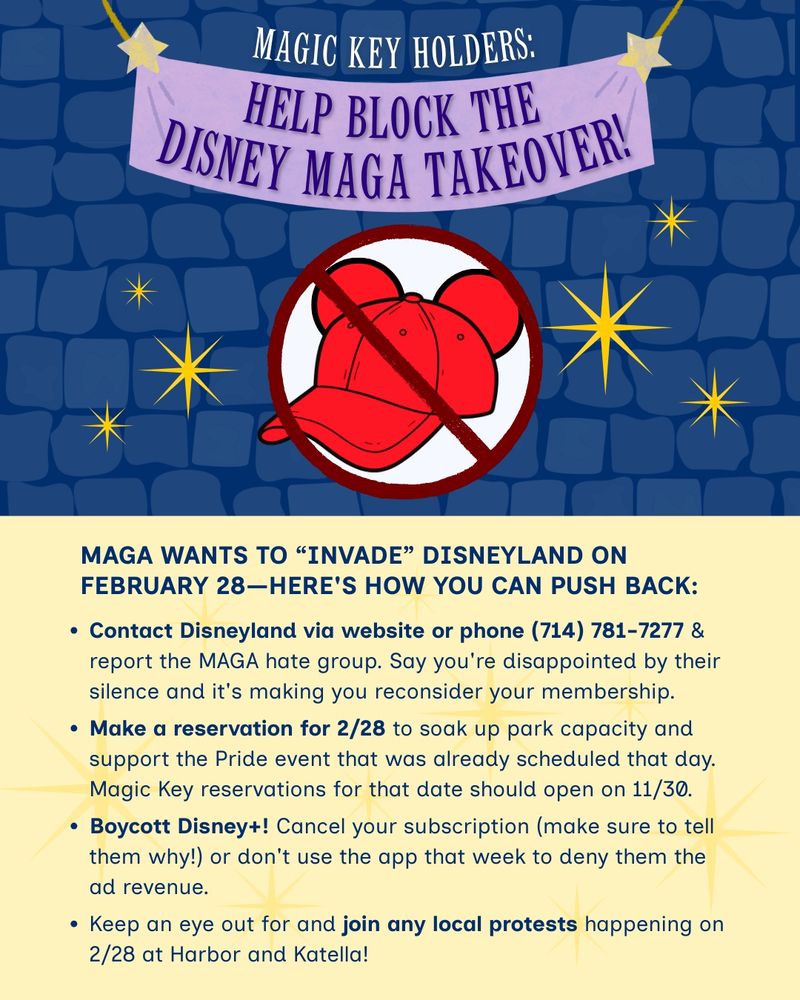 MAGIC KEY HOLDERS: Help Block the Disney MAGA Takeover!

MAGA WANTS TO “INVADE” DISNEYLAND ON FEBRUARY 28—HERE’S HOW YOU CAN PUSH BACK:

✅ Contact Disneyland via website or phone (714) 781-7277 & report the MAGA hate group. Say you’re disappointed by their silence and it’s making you reconsider your membership.

✅ Make a reservation for 2/28 to soak up park capacity and support the Pride event that was already scheduled that day. Magic Key reservations for that date should open on 11/30.

✅ Boycott Disney+! Cancel your subscription (make sure to tell them why!) or don’t use the app that week to deny them the ad revenue.

✅ Keep an eye out for and join any local protests happening on 2/28 at Harbor and Katella!