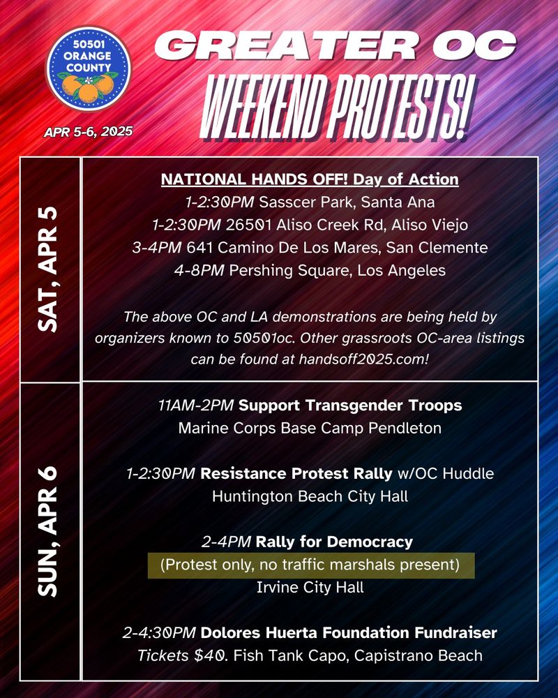 NATIONAL HANDS OFF! Day of Action
1-2:30PM Sasscer Park, Santa Ana
1-2:30PM 26501 Aliso Creek Rd, Aliso Viejo
3-4PM 641 Camino De Los Mares, San Clemente
4-8PM Pershing Square, Los Angeles

The above OC and LA demonstrations are being held by organizers known to 50501oc. Other grassroots OC-area listings can be found at handsoff2025.com!

11AM-2PM Support Transgender Troops
Marine Corps Base Camp Pendleton

1-2:30PM Resistance Protest Rally w/OC Huddle
Huntington Beach City Hall

2-4PM Rally for Democracy
(Protest only, no traffic marshals present)
Irvine City Hall

2-4:30PM Dolores Huerta Foundation Fundraiser
Tickets $40. Fish Tank Capo, Capistrano Beach