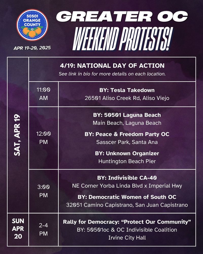 Greater OC Protests This Weekend (April 19-20, 2025)

SAT 4/19: NATIONAL DAY OF ACTION 
See link in bio for more details on each location. 

11:00AM 
BY: Tesla Takedown 
26501 Aliso Creek Rd, Aliso Viejo 

12:00PM 
BY: 50501 Laguna Beach 
Main Beach, Laguna Beach 
BY: Peace & Freedom Party OC 
Sasscer Park, Santa Ana 
BY: Unknown Organizer 
Huntington Beach Pier 

3:00PM 
BY: Indivisible CA-40 
NE Corner Yorba Linda Blvd x Imperial Hwy 
BY: Democratic Women of South OC 
32051 Camino Capistrano, San Juan Capistrano 

SUN APR 20 
2-4 PM 
Rally for Democracy: “Protect Our Community” 
BY: 50501oc & OC Indivisible Coalition 
Irvine City Hall 