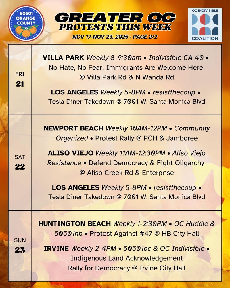 ***FRI 11/21***

VILLA PARK Weekly 8-9:30am • Indivisible CA 40 •
No Hate, No Fear! Immigrants Are Welcome Here @ Villa Park Rd & N Wanda Rd

LOS ANGELES Weekly 5-8PM • resistthecoup •
Tesla Diner Takedown @ 7001 W. Santa Monica Blvd

***SAT 11/22***

NEWPORT BEACH Weekly 10AM-12PM • Community Organized •
Protest Rally @ PCH & Jamboree

ALISO VIEJO Weekly 11AM-12:30PM • Aliso Viejo Resistance •
Defend Democracy & Fight Oligarchy @ Aliso Creek Rd & Enterprise

LOS ANGELES Weekly 5-8PM • resistthecoup •
Tesla Diner Takedown @ 7001 W. Santa Monica Blvd

***SUN 11/23***

HUNTINGTON BEACH Weekly 1-2:30PM • OC Huddle & 50501hb •
Protest Against #47 @ Huntington Beach City Hall

IRVINE Weekly 2-4PM • 50501oc & OC Indivisible •
“Stewards of the Earth: Indigenous Land Acknowledgement”
Rally for Democracy @ Irvine City Hall