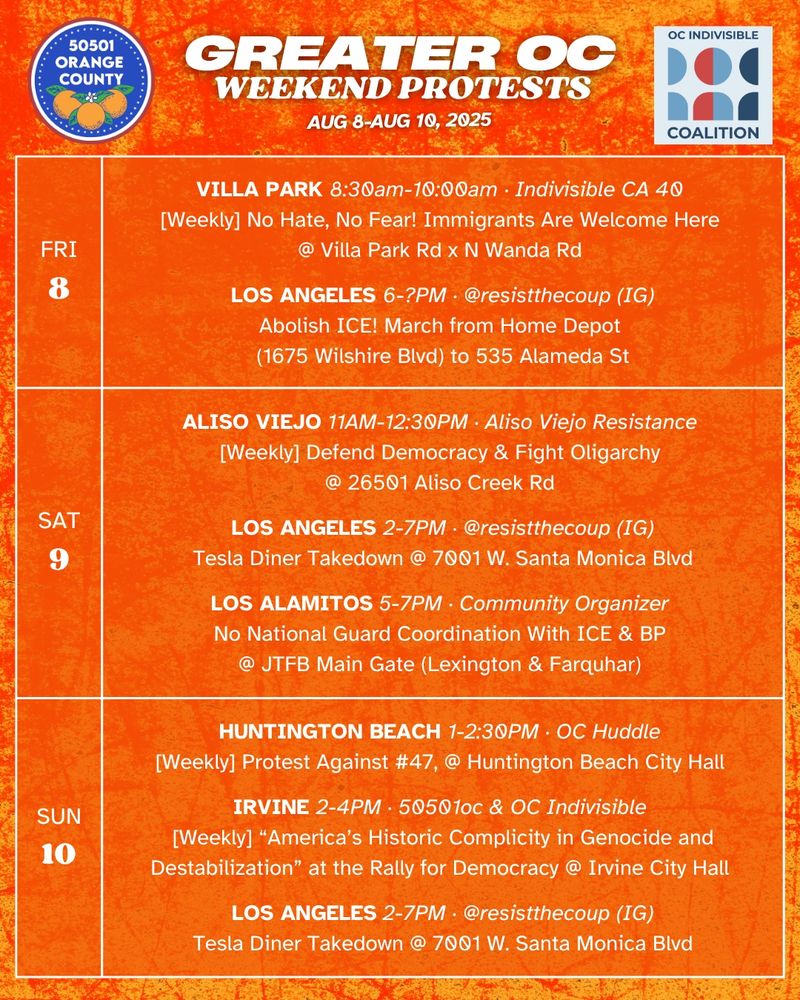 Greater OC Protests This Weekend (August 8-August 10, 2025) 

FRI 8/8 
VILLA PARK 8:30am-10:00am ·  Indivisible CA 40 
[Weekly] No Hate, No Fear! Immigrants Are Welcome Here @ Villa Park Rd x N Wanda Rd 

FRI 8/8 
LOS ANGELES 6-?PM · @resistthecoup (IG)
Abolish ICE @ from Home Depot (1675 Wilshire Blvd) to 535 Alameda St

SAT 8/9 
ALISO VIEJO 11AM-12:30PM · Aliso Viejo Resistance 
[Weekly] Defend Democracy & Fight Oligarchy @ 26501 Aliso Creek Rd 

SAT 8/9 
LOS ANGELES 4-7PM · @resistthecoup (IG)
[Weekly] Tesla Diner Takedown @ 7001 W. Santa Monica Blvd

SAT 8/9 
LOS ALAMITOS 5-7PM · Community Organizer 
No National Guard Coordination With ICE & BP 
@ JTFB Main Gate (Lexington & Farquhar) 

SUN 8/10 
HUNTINGTON BEACH 1-2:30PM · OC Huddle 
[Weekly] Protest Against #47, @ Huntington Beach City Hall 

SUN 8/10 
IRVINE 2-4PM · 50501oc & OC Indivisible 
[Weekly] “America’s Historic Complicity in Genocide and Destabilization” at the Rally for Democracy 
@ Irvine City Hall 

SUN 8/10 
LOS ANGELES 4-7PM · @resistthecoup (IG)
[Weekly] Tesla Diner Takedown @ 7001 W. Santa Monica Blvd