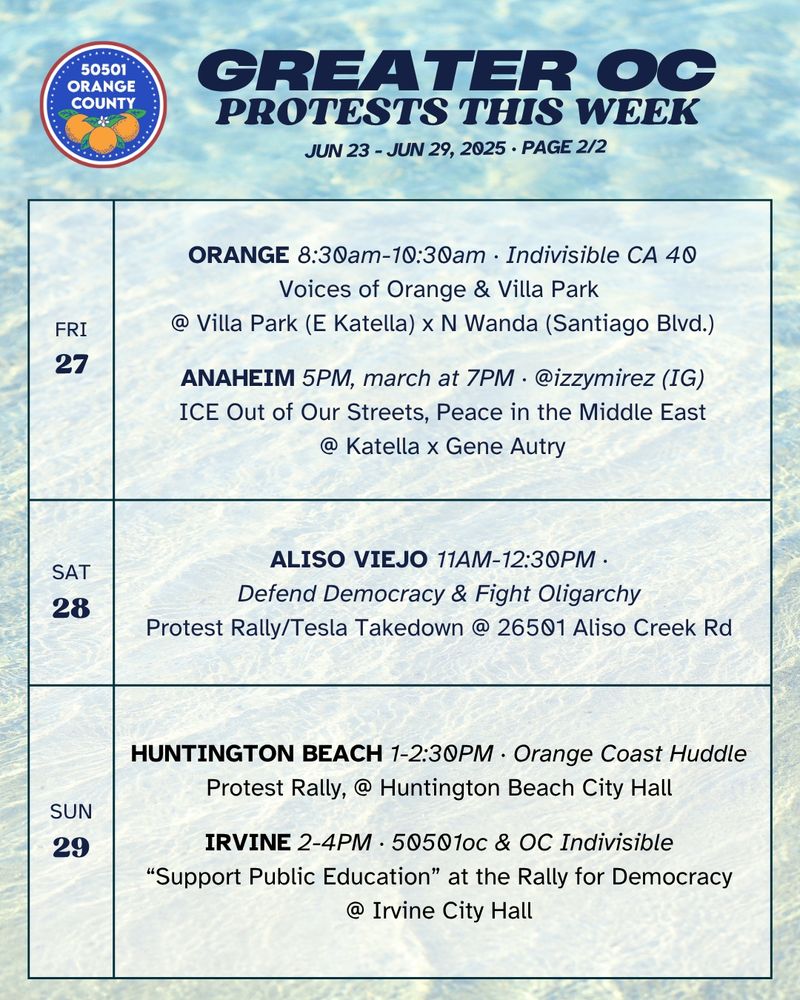 FRI 6/27 
ORANGE 8:30am-10:30am ·  Indivisible CA 40 
Voices of Orange & Villa Park @ Villa Park Rd x N Wanda Rd 

FRI 6/27 
ANAHEIM 5PM, march at 7PM · @izzymirez (IG) 
ICE Out of Our Streets, Peace in the Middle East 
@ Katella x Gene Autry 

SAT 6/28 
ALISO VIEJO 11AM-12:30PM · Defend Democracy & Fight Oligarchy 
Protest Rally/Tesla Takedown @ 26501 Aliso Creek Rd 

SUN 6/29 
HUNTINGTON BEACH 1-2:30PM · OC Huddle 
Protest Rally, @ Huntington Beach City Hall 

SUN 6/29 
IRVINE 2-4PM · 50501oc & OC Indivisible 
“Support Public Education” at the Rally for Democracy 
@ Irvine City Hall 
