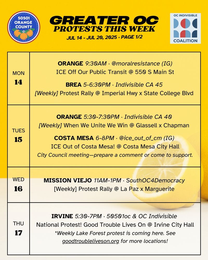 MON 7/14 
ORANGE 9:30AM · @moralresistance (IG)
ICE Off Our Public Transit @ 550 S Main St

MON 7/14 
BREA 5-6:30PM · Indivisible CA 45 
[Weekly] Protest Rally @ Imperial Hwy x State College Blvd 

TUES 7/15
ORANGE 5:30-7:30PM · Indivisible CA 40 
[Weekly] When We Unite We Win @ Glassell x Chapman 

TUES 7/15 
COSTA MESA 6-8PM · @ice_out_of_cm (IG) 
ICE Out of Costa Mesa! @ Costa Mesa City Hall
City Council meeting—prepare a comment or come to support.

WED 7/16 
MISSION VIEJO 11AM-1PM · SouthOC4Democracy 
[Weekly] Protest Rally @ La Paz x Marguerite 

THURS 7/17 
IRVINE 5:30-7PM · 50501oc & OC Indivisible 
National Protest! Good Trouble Lives On @ Irvine City Hall
*Weekly Lake Forest protest is coming here. See goodtroubleliveson.org for more locations!