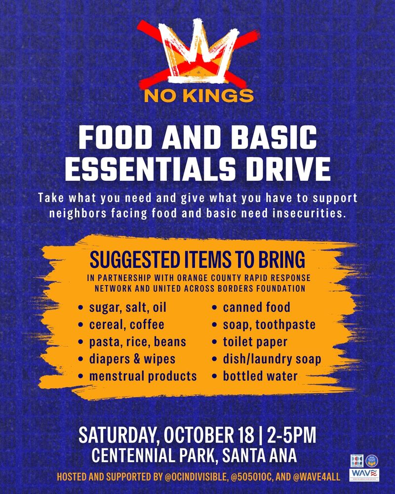 NO KINGS
FOOD AND BASIC ESSENTIALS DRIVE
Take what you need and give what you have to support neighbors facing food and basic need insecurities.
SUGGESTED ITEMS TO BRING
IN PARTNERSHIP WITH ORANGE COUNTY RAPID RESPONSE
NETWORK AND UNITED ACROSS BORDERS FOUNDATION
• sugar, salt, oil

• canned food
• cereal, coffee

• soap, toothpaste
• pasta, rice, beans

• toilet paper
• diapers & wipes

• dish/laundry soap
• menstrual products

• bottled water
SATURDAY, OCTOBER 18 | 2-5PM
CENTENNIAL PARK, SANTA ANA
HOSTED AND SUPPORTED BY @OCINDIVISIBLE, @505010C, AND @WAVE4ALL
WAVE