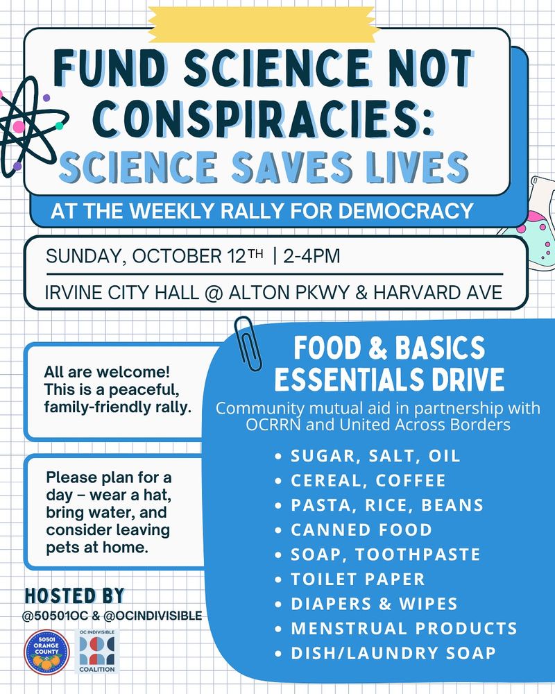 “Fund Science, Not Conspiracies: Science Saves Lives” at the Weekly Rally for Democracy 

SUNDAY, OCT 12th • 2-4 PM 
Irvine City Hall @ Alton Pkwy & Harvard Ave 

All are welcome! This is a peaceful, family-friendly rally. Please plan for a hot day — wear a hat and sunscreen, bring plenty of water, and consider leaving pets at home. 

Every week we collect unexpired nonperishables and comfort items for mutual aid. This week, items will go to organizations providing direct aid to families affected by immigration raids. Accepted contributions include: 

* cereal, pasta, rice, beans
* sugar, salt, oil, flour, coffee
* canned food, bottled water
* soap, toothbrushes, toothpaste, deodorant 
* toilet paper & paper towels
* dish & laundry detergent
* menstrual care products
* baby diapers and wipes

Weekly rally hosted by @50501oc & @ocindivisible 