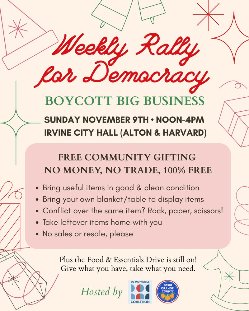 Weekly Rally for Democracy
BOYCOTT BIG BUSINESS
SUNDAY NOVEMBER 9TH • NOON-4PM
IRVINE CITY HALL (ALTON & HARVARD)
FREE COMMUNITY GIFTING
NO MONEY, NO TRADE, 100% FREE
• Bring useful items in good & clean condition
• Bring your own blanket/table to display items
• Conflict over the same item? Rock, paper, scissors!
• Take leftover items home with you
• No sales or resale, please
Plus the Food & Essentials Drive is still on!
Give what you have, take what you need.
