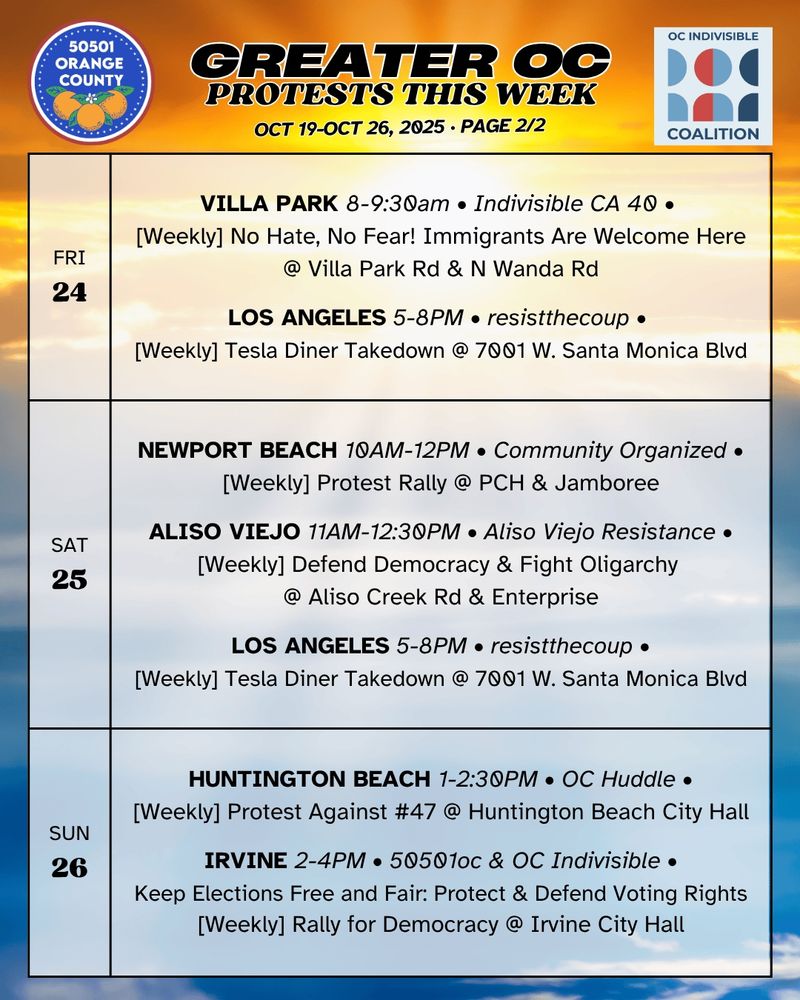 ***FRI 10/24***

VILLA PARK 8-9:30am • Indivisible CA 40 •
[Weekly] No Hate, No Fear! Immigrants Are Welcome Here @ Villa Park Rd & N Wanda Rd

LOS ANGELES 5-8PM • resistthecoup •
[Weekly] Tesla Diner Takedown @ 7001 W. Santa Monica Blvd

***SAT 10/25***

NEWPORT BEACH 10AM-12PM • Community Organized •
[Weekly] Protest Rally @ PCH & Jamboree

ALISO VIEJO 11AM-12:30PM • Aliso Viejo Resistance •
[Weekly] Defend Democracy & Fight Oligarchy @ Aliso Creek Rd & Enterprise

LOS ANGELES 5-8PM • resistthecoup •
[Weekly] Tesla Diner Takedown @ 7001 W. Santa Monica Blvd

***SUN 10/26***

HUNTINGTON BEACH 1-2:30PM • OC Huddle & 50501hb •
[Weekly] Protest Against #47 @ Huntington Beach City Hall

IRVINE 2-4PM • 50501oc & OC Indivisible •
“Keep Elections Free and Fair: Protect and Defend Voting Rights”
[Weekly] Rally for Democracy @ Irvine City Hall