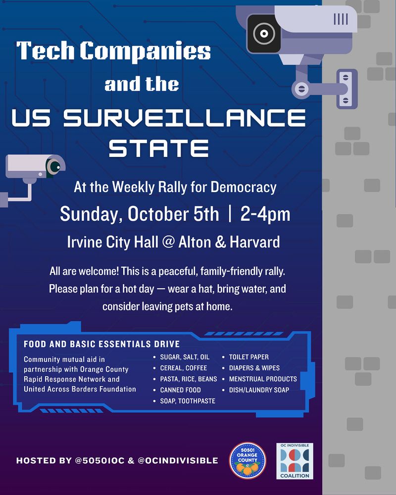 “Tech Companies and the Surveillance State” at the Weekly Rally for Democracy 

SUNDAY, OCT 5th • 2-4 PM 
Irvine City Hall @ Alton Pkwy & Harvard Ave 

All are welcome! This is a peaceful, family-friendly rally. Please plan for a hot day — wear a hat and sunscreen, bring plenty of water, and consider leaving pets at home. 

Every week we collect unexpired nonperishables and comfort items for mutual aid. This week, items will go to organizations providing direct aid to families affected by immigration raids. Accepted contributions include: 

* cereal, pasta, rice, beans
* sugar, salt, oil, flour, coffee
* canned food, bottled water
* soap, toothbrushes, toothpaste, deodorant 
* toilet paper & paper towels
* dish & laundry detergent
* menstrual care products
* baby diapers and wipes

Weekly rally hosted by @50501oc & @ocindivisible 