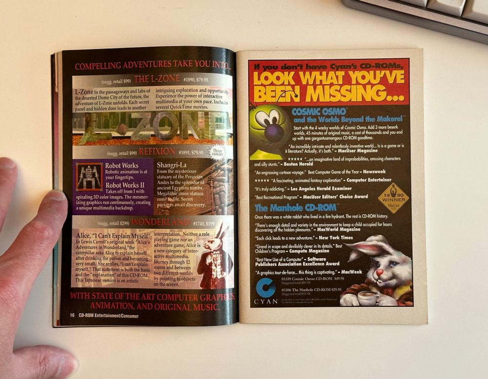 An advertisment for Cyan’s early CD-ROM games. It’s mostly text, with two small illustrations of Cosmic Osmo and the white rabbit from The Manhole. The text reads:

If you don’t have Cyan’s CD-ROMs, look what you’ve been missing…

COSMIC OSMO and the Worlds Beyond the Makerel™
Start with the 4 wacky worlds of Cosmic Osmo. Add 3 more beserk worlds, 45 minutes of original music, a cast of thousands and you end up with one gargantuamongous CD-ROM goodtime.

"An incredibly intricate and relentlessly inventive world... Is is a game or is it literature? Actually, it's both." - MacUser Magazine
***** "...an imaginative land of improbabilities, amusing characters and silly stunts." - Boston Herald
"An engrossing cartoon voyage." Best Computer Game of the Year - Newsweek
***** "A fascinating, animated fantasy exploration" - Computer Entertainer
"I's truly addicting." - Los Angeles Herald Examiner
"Best Recreational Program" - MacUser Editors' Choice Award

The Manhole CD-ROM
Once there was a white rabbit who lived in a fire hydrant. The rest is CD-ROM history.

"There's enough detail and variety in the environment to keep a child occupied for hours discovering all the hidden pleasures." - MacWorld Magazine
"Each click leads to a new adventure." - New York Times rand in scope and devilishly clever in its details." Best ildren's Program - Compute Magazine
Best New Use of a Computer - Software
Publishers Association Excellence Award
"A graphics tour-de-force... this thing is captivating." - MacWeek