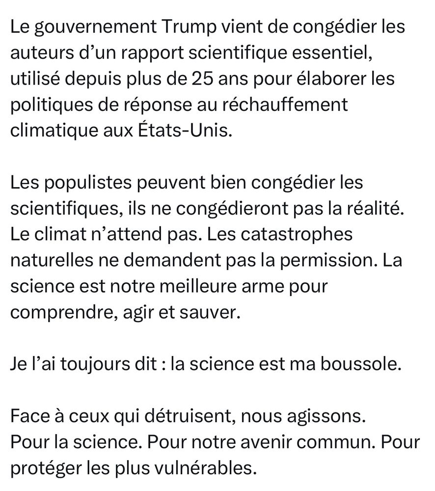Le gouvernement Trump vient de congédier les auteurs d’un rapport scientifique essentiel, utilisé depuis plus de 25 ans pour élaborer les politiques de réponse au réchauffement climatique aux États-Unis.

Les populistes peuvent bien congédier les scientifiques, ils ne congédieront pas la réalité.
Le climat n’attend pas. Les catastrophes naturelles ne demandent pas la permission. La science est notre meilleure arme pour comprendre, agir et sauver.

Je l’ai toujours dit : la science est ma boussole.

Face à ceux qui détruisent, nous agissons.
Pour la science. Pour notre avenir commun. Pour protéger les plus vulnérables.