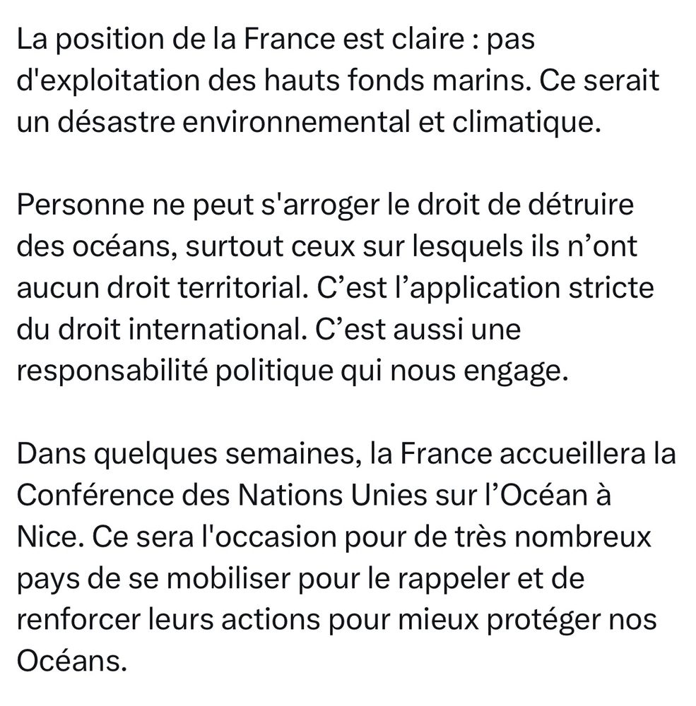 La position de la France est claire : pas d'exploitation des hauts fonds marins. Ce serait un désastre environnemental et climatique.

Personne ne peut s'arroger le droit de détruire des océans, surtout ceux sur lesquels ils n’ont aucun droit territorial. C’est l’application stricte du droit international. C’est aussi une responsabilité politique qui nous engage.

Dans quelques semaines, la France accueillera la Conférence des Nations Unies sur l’Océan à Nice. Ce sera l'occasion pour de très nombreux pays de se mobiliser pour le rappeler et de renforcer leurs actions pour mieux protéger nos Océans.