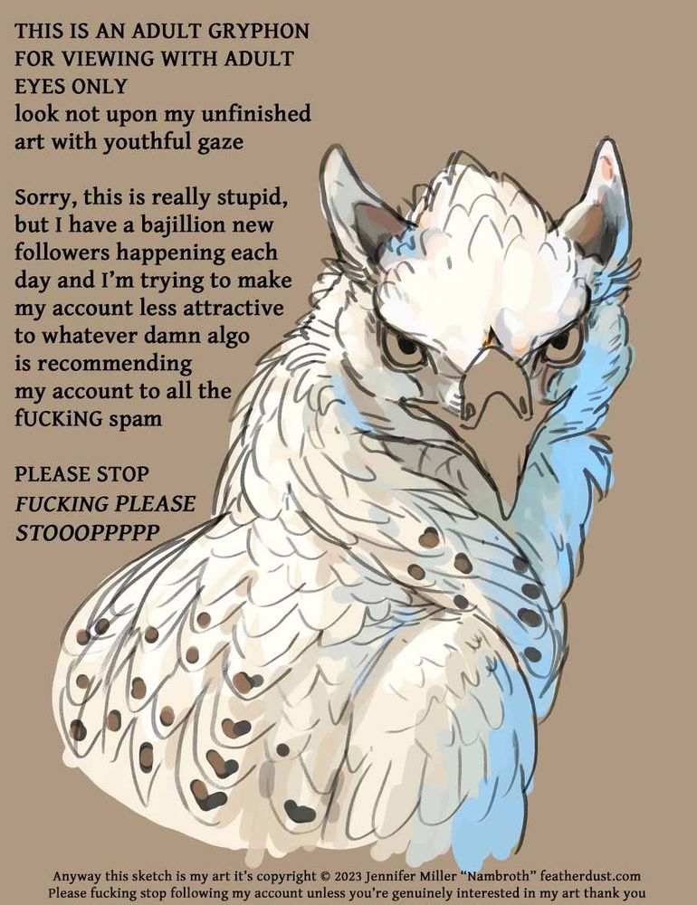 an artist's sketch of a white gryphon looking at the viewer with some digital color thrown on and the following text:
THIS IS AN ADULT GRYPHON
FOR VIEWING WITH ADULT EYES ONLY
look not upon my unfinished art with youthful gaze

Sorry, this is really stupid, but I have a bajillion new followers
happening each day and I’m trying to make my account less attractive 
to whatever damn algo is recommending my account to all the FUCKING spam 
PLEASE STOP 
FUCKING PLEASE STOOOPPPPP
Anyway this sketch is my art it’s copyright 2023 Jennifer Miller “Nambroth” featherdust.com
Please fucking stop following my account unless you’re genuinely interested in my art thank you