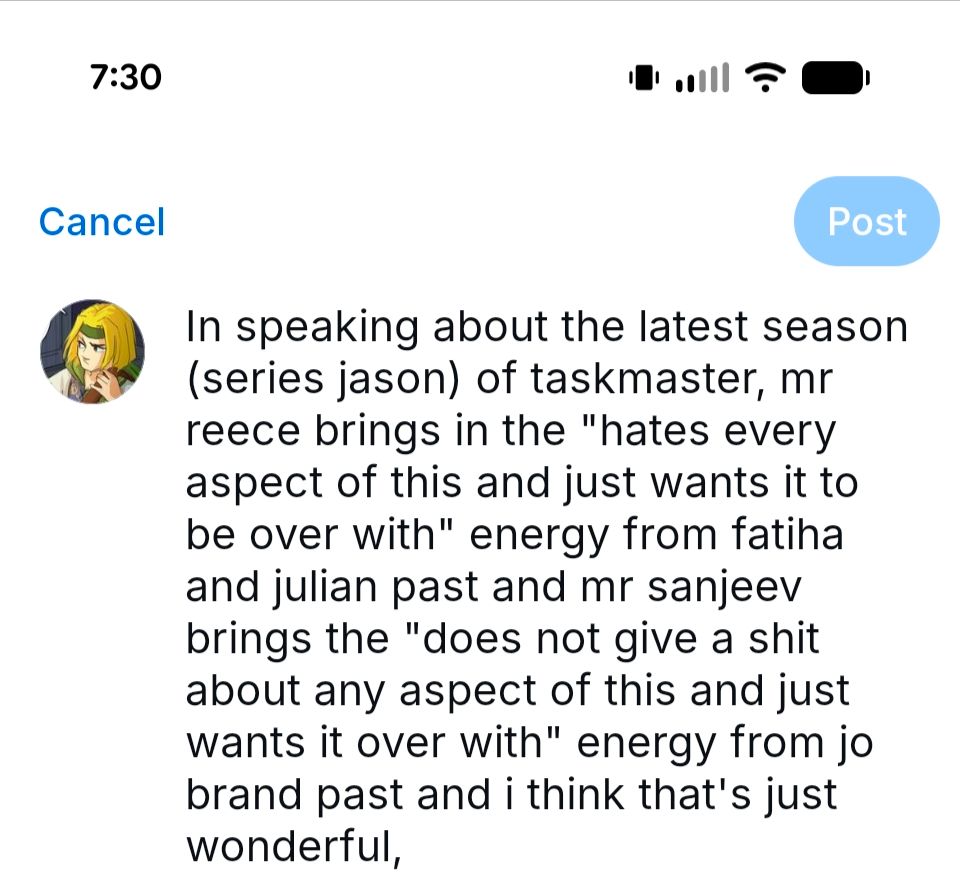Image of a post in bluesky drafts which says: In speaking about the latest season (series jason) of taskmaster, mr reece brings in the "hates every aspect of this and just wants it to be over with" energy from fatiha and julian past and mr sanjeev brings the "does not give a shit about any aspect of this and just wants it over with" energy from jo brand past and i think that's just wonderful,