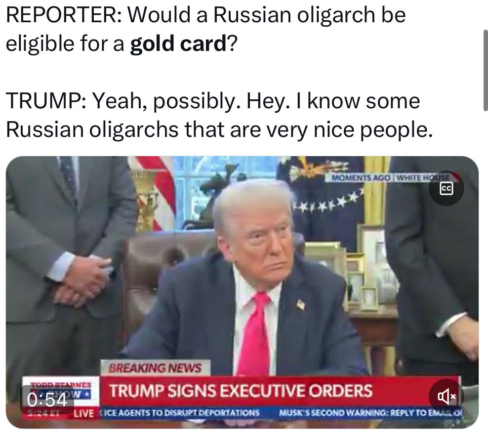 REPORTER: Would a Russian oligarch be eligible for a gold card?

TRUMP: Yeah, possibly. Hey. I know some Russian oligarchs that are very nice people.