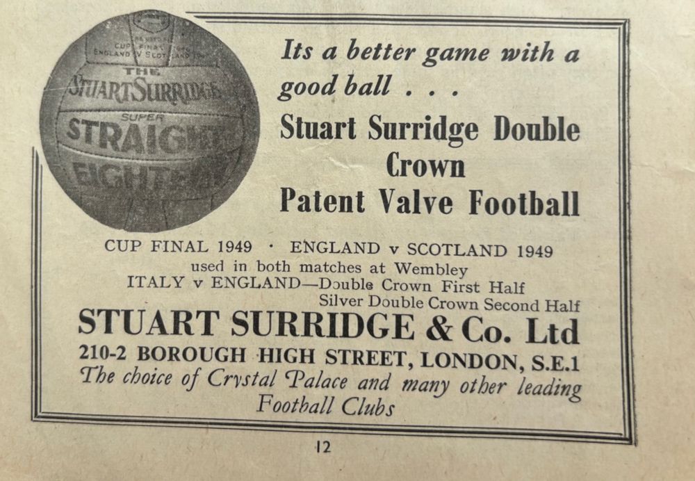 (Photo of a football, the rest of the advert is text)


Its a better game with a good ball ...
Stuart Surridge Double Crown Patent Valve Football
CUP FINAL 1949 • ENGLAND v SCOTLAND 1949
used in both matches at Wembley
ITALY v ENGLAND—Double Crown First Half
Silver Double Crown Second Half
STUART SURRIDGE & Co. Ltd
210-2 BOROUGH HIGH STREET, LONDON, S.E.1
The choice of Crystal Palace and many other leading Football Clubs
