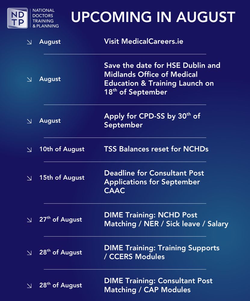 UPCOMING IN AUGUST
August
Visit MedicalCareers.ie
August
Save the date for HSE Dublin and Midlands Office of Medical Education & Training Launch on 18th of September
August
Apply for CPD-SS by 30th of September
10th of August
TSS Balances reset for NCHDs
15th of August
Deadline for Consultant Post Applications for September CAAC
27th of August
DIME Training: NCHD Post Matching/NER/ Sick leave/Salary
28th of August
DIME Training: Training Supports / CCERS Modules
28th of August
DIME Training: Consultant Post Matching / CAP Modules
