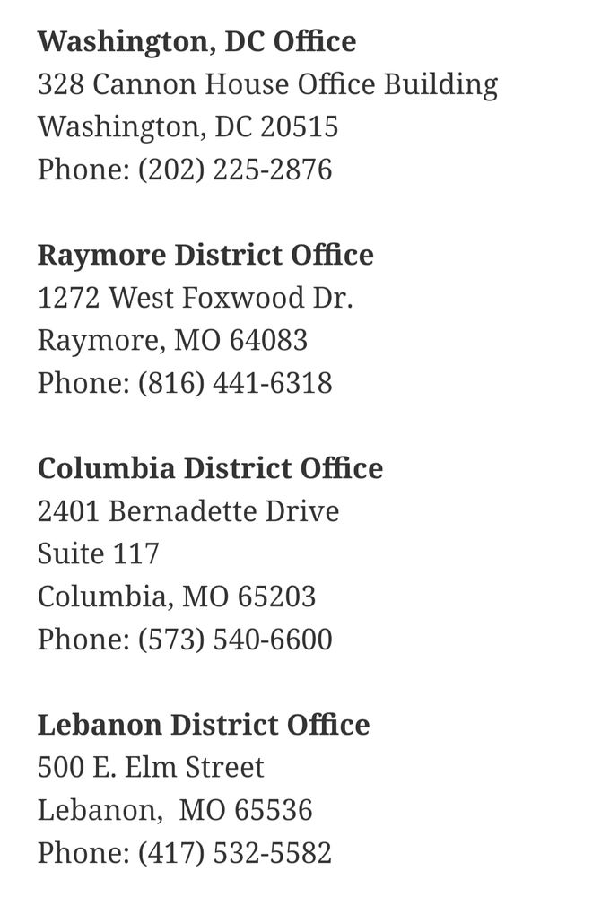 Washington DC Office: 202-225-2876
Raymore District Office: 816-441-6318
Columbia District Office: 573-540-6600
Lebanon District Office: 417-532-5582