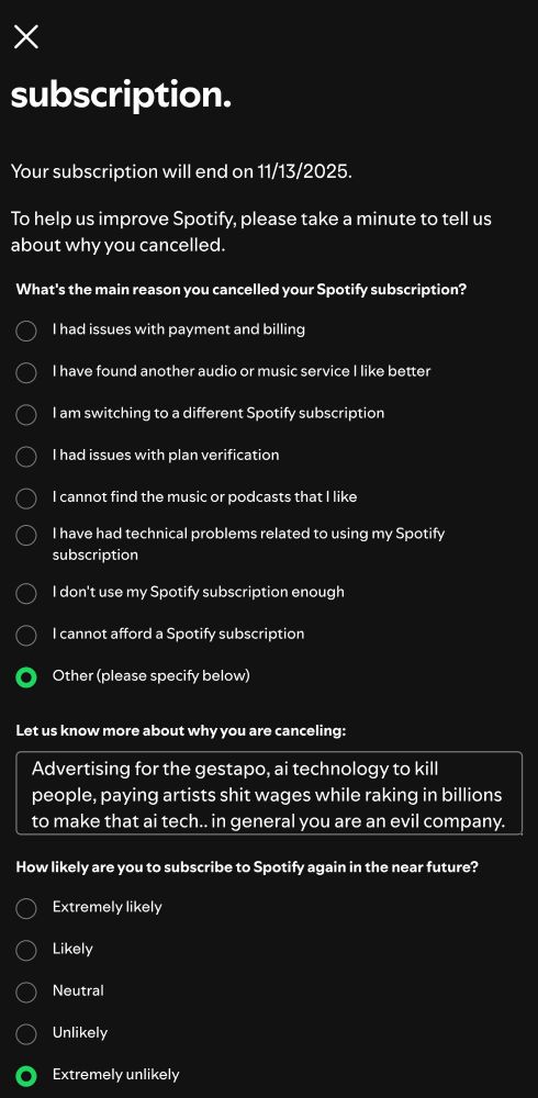 A website shows a Spotify cancellation screen asking the reason for cancelling.
My reply is: "Advertising for the gestapo, ai technology to kill people, paying artists shit wages while raking in billions to make that ai tech... in general you are an evil company."

The website asks how like I an to resubscribe again in the near future to which I reply, " Extremely Unlikely"