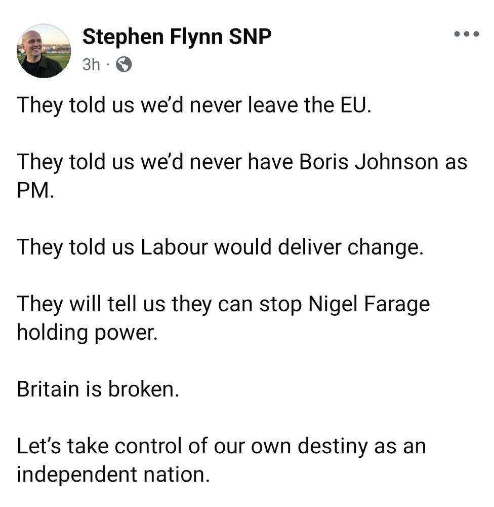 A Facebook post from Stephen Flynn MP which reads:

"They told us we’d never leave the EU.

They told us we’d never have Boris Johnson as PM.

They told us Labour would deliver change.

They will tell us they can stop Nigel Farage holding power.

Britain is broken. 

Let’s take control of our own destiny as an independent nation."