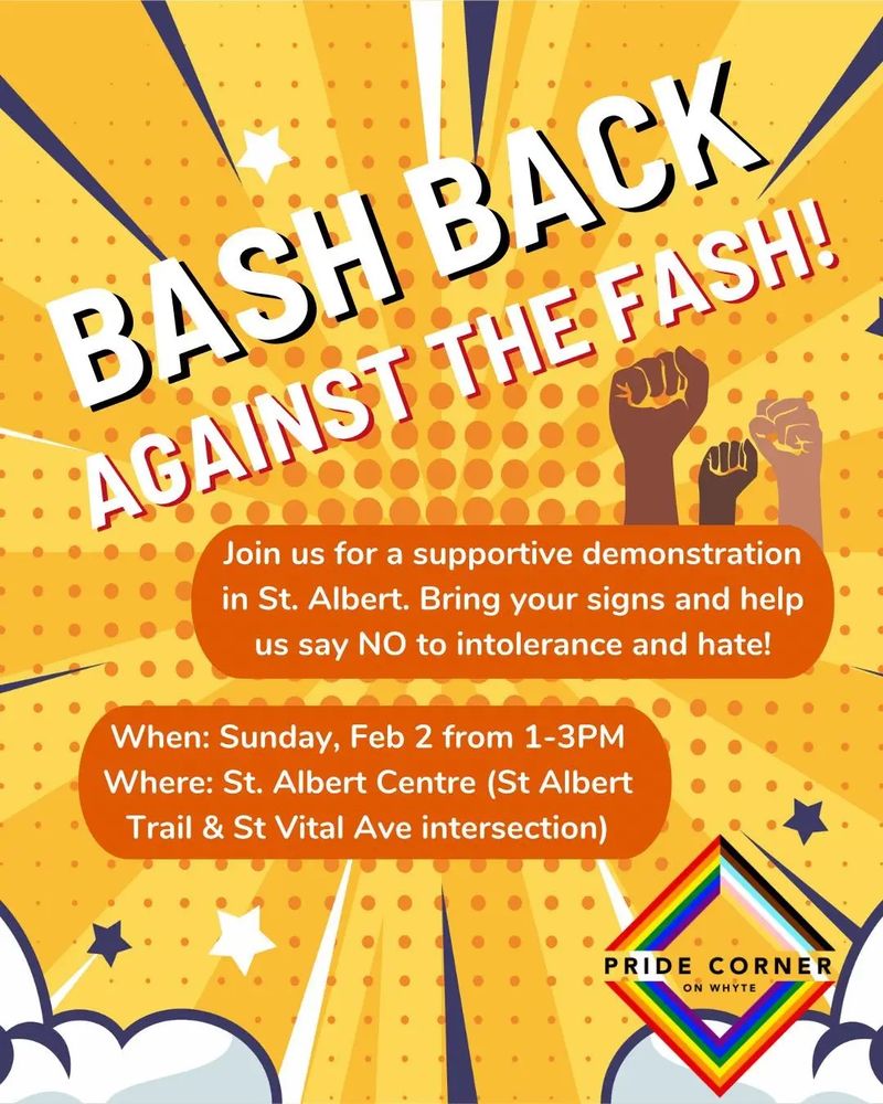 Poster text: Bash back against the fash! Join us for a supportive demonstration in St. Albert. Bring your signs and help us say no to intolerance and hate. Sunday, February 2 from 1-3pm at St Albert Centre, at the St Albert Trail and St Vital Ave intersection. Put on by Pride Corner on Whyte.