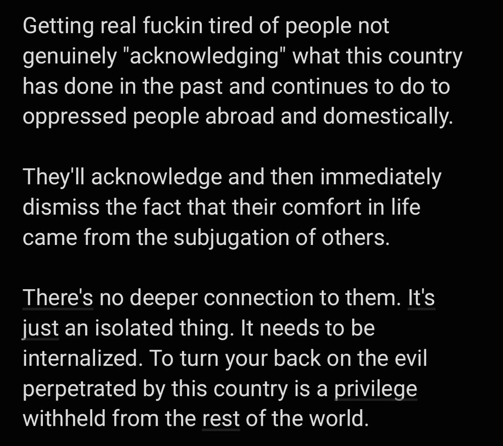 Getting real fuckin tired of people not genuinely "acknowledging" what this country has done in the past and continues to do to oppressed people abroad and domestically. 

They'll acknowledge and then immediately dismiss the fact that their comfort in life came from the subjugation of others. 

There's no deeper connection to them. It's just an isolated thing. It needs to be internalized. To turn your back on the evil perpetrated by this country is a privilege withheld from the rest of the world. 