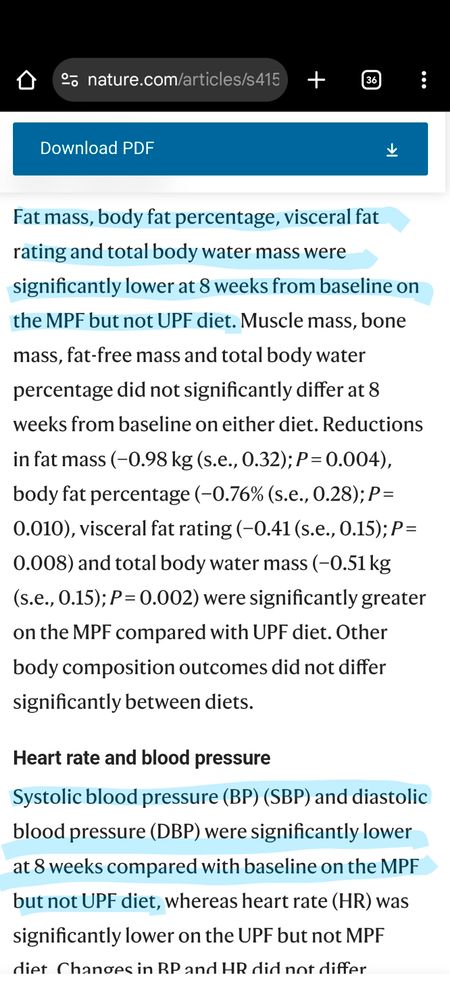 Fat mass, body fat percentage, visceral fat rating and total body water mass were significantly lower at 8 weeks from baseline on the MPF but not UPF diet. Muscle mass, bone mass, fat-free mass and total body water percentage did not significantly differ at 8 weeks from baseline on either diet. Reductions in fat mass (−0.98 kg (s.e., 0.32); P = 0.004), body fat percentage (−0.76% (s.e., 0.28); P = 0.010), visceral fat rating (−0.41 (s.e., 0.15); P = 0.008) and total body water mass (−0.51 kg (s.e., 0.15); P = 0.002) were significantly greater on the MPF compared with UPF diet. Other body composition outcomes did not differ significantly between diets.

Heart rate and blood pressure
Systolic blood pressure (BP) (SBP) and diastolic blood pressure (DBP) were significantly lower at 8 weeks compared with baseline on the MPF but not UPF diet, whereas heart rate (HR) was significantly lower on the UPF but not MPF diet. Changes in BP and HR did not differ significantly between diets.