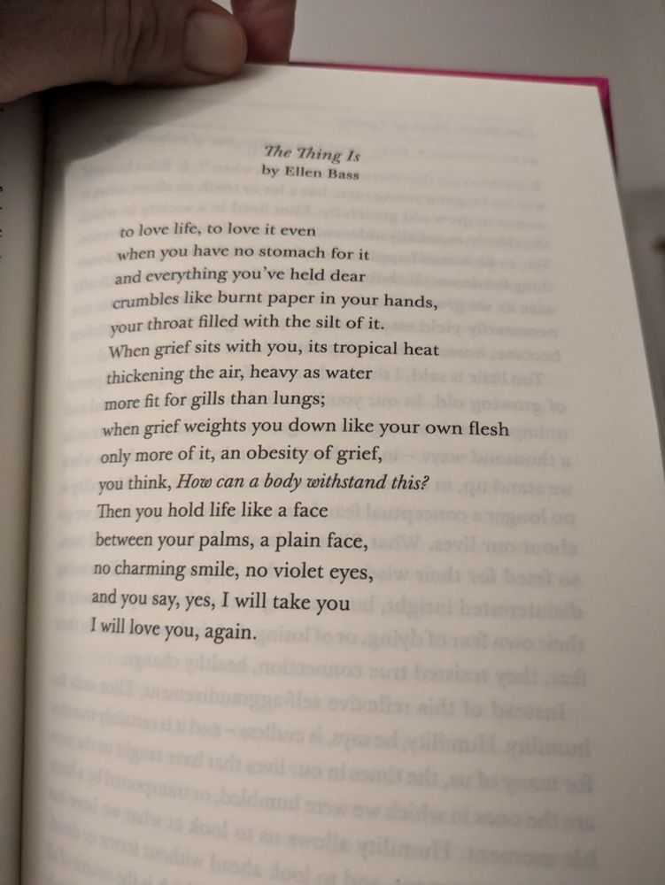 Poem The Thing Is, by Ellen Bass
to love life, to love it even
when you have no stomach for it
and everything you’ve held dear
crumbles like burnt paper in your hands,
your throat filled with the silt of it.
When grief sits with you, its tropical heat
thickening the air, heavy as water
more fit for gills than lungs;
when grief weights you down like your own flesh
only more of it, an obesity of grief,
you think, How can a body withstand this?
Then you hold life like a face
between your palms, a plain face,
no charming smile, no violet eyes,
and you say, yes, I will take you
I will love you, again.