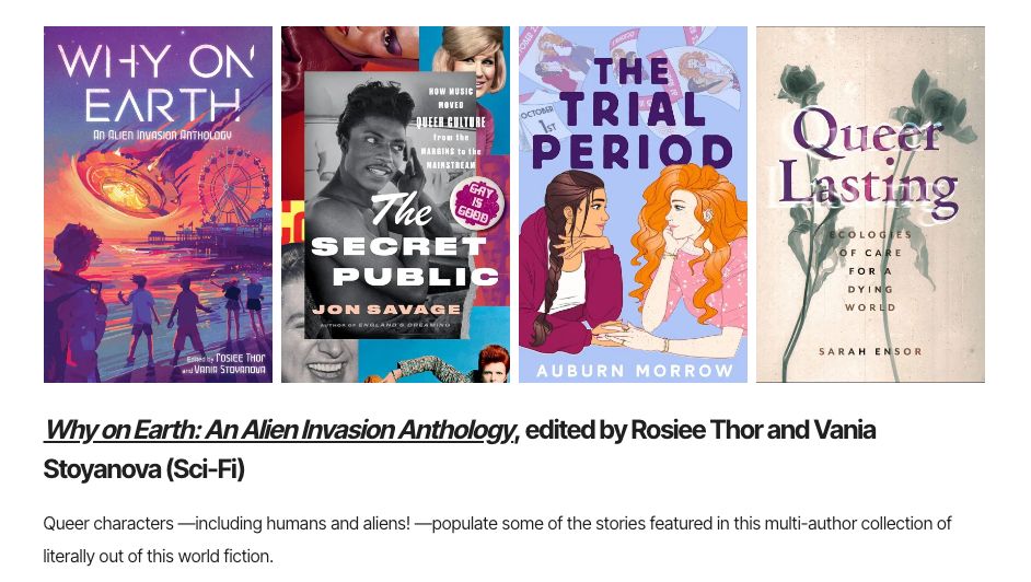 Book covers for Why on Earth, The Secret Public, The Trial Period, and Queer lasting all in a row. Beneath, text reads: Why On Earth: An Alien Invasion Anthology, edited by Rosiee Thor and Vania Stoyanova (Sci-Fi). Queer characters--including humans and aliens!--populate some of the stories featured in this multi-author collection of literally out of this world fiction.