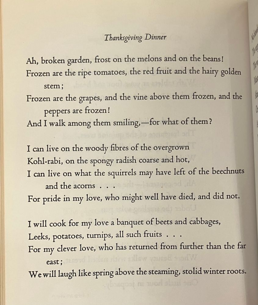 Photo of a poem, “Thanksgiving Dinner,” by Edna St Vincent Millay, which reads: “Ah, broken garden, frost on the melons and on the beans!
Frozen are the ripe tomatoes, the red fruit and the hairy golden
stem;
Frozen are the grapes, and the vine above them frozen, and the
peppers are frozen!
And I walk among them smiling, —for what of them?
I can live on the woody fibres of the overgrown Kohl-rabi, on the spongy radish coarse and hot,
I can live on what the squirrels may have left of the beechnuts
and the acorns . . .
For pride in my love, who might well have died, and did not.
I will cook for my love a banquet of beets and cabbages, Leeks, potatoes, turnips, all such fruits ...
For my clever love, who has returned from further than the far
east;
We will laugh like spring above the steaming, stolid winter roots.”