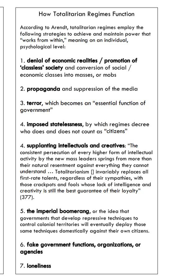 Screenshot of document: “ according to Arendt, totalitarian regimes employ the following strategies to achieve and maintain power that 
‘works from within,’ meaning on an individual, 
psychological level:
1. denial of economic realities / promotion of 
‘classless’ society and conversion of social / 
economic classes into masses, or mobs 
2. propaganda and suppression of the media 
3. terror, which becomes an “essential function of 
government”
4. imposed statelessness, by which regimes decree 
who does and does not count as “citizens”
4. supplanting intellectuals and creatives: “The 
consistent persecution of every higher form of intellectual 
activity by the new mass leaders springs from more than 
their natural resentment against everything they cannot 
understand … Totalitarianism [] invariably replaces all 
first-rate talents, regardless of their sympathies, with 
those crackpots and fools whose lack of intelligence and 
creativity is still the best guarantee of their loyalty” 
(377).
5. the imperial boomerang, or the idea that 
governments that develop repressive techniques to 
control colonial territories will eventually deploy those 
same techniques domestically against their own citizens.
6. fake government functions, organizations, or 
agencies
7. loneliness” 