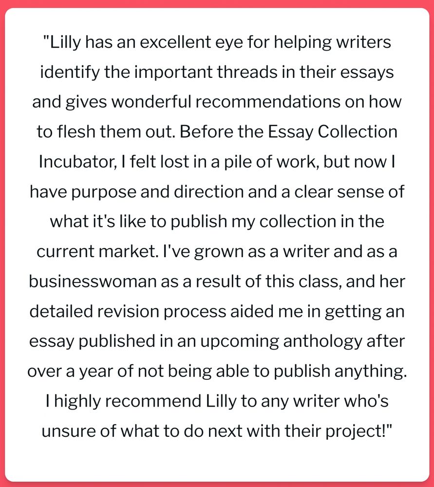 "Lilly has an excellent eye for helping writers identify the important threads in their essays and gives wonderful recommendations on how to flesh them out. Before the Essay Collection Incubator, I felt lost in a pile of work, but now I have purpose and direction and a clear sense of what it's like to publish my collection in the current market. I've grown as a writer and as a businesswoman as a result of this class, and her detailed revision process aided me in getting an essay published in an upcoming anthology after over a year of not being able to publish anything. I highly recommend Lilly to any writer who's unsure of what to do next with their project!"