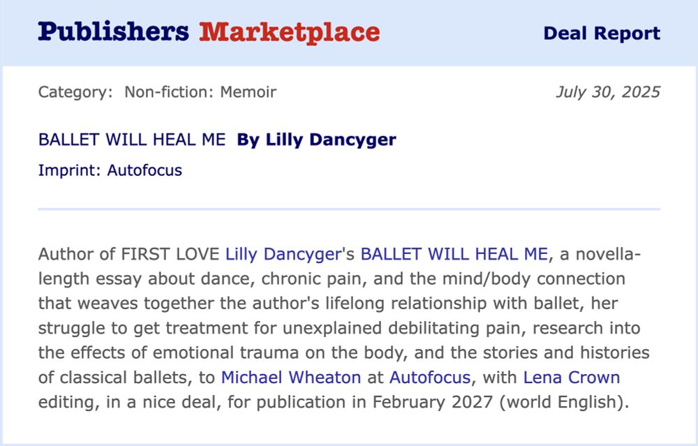 A Publisher's Marketplace book deal announcement, reading: Author of FIRST LOVE Lilly Dancyger's BALLET WILL HEAL ME, a novella-length essay about dance, chronic pain, and the mind/body connection that weaves together the author's lifelong relationship with ballet, her struggle to get treatment for unexplained debilitating pain, research into the effects of emotional trauma on the body, and the stories and histories of classical ballets, to Michael Wheaton at Autofocus Books, with Lena Crown editing, in a nice deal, for publication in February 2027 (world English).