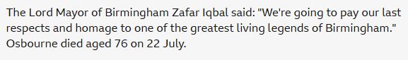 The Lord Mayor of Birmingham Zafar Iqbal said: "We're going to pay our last respects and homage to one of the greatest living legends of Birmingham." Osbourne died aged 76 on 22 July.