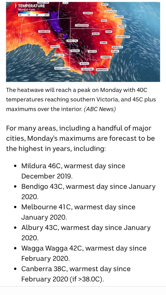 Screencap from weather forecast for Monday

The heatwave will reach a peak on Monday with 40C temperatures reaching southern Victoria, and 45C plus maximums over the interior. (ABC News)
For many areas, including a handful of major cities, Monday's maximums are forecast to be the highest in years, including:
• Mildura 46C, warmest day since
December 2019.
• Bendigo 43C, warmest day since January 2020.
• Melbourne 41C, warmest day since
January 2020.
• Albury 43C, warmest day since January 2020.
• Wagga Wagga 42C, warmest day since
February 2020.
• Canberra 38C, warmest day since
February 2020 (if >38.0C). 