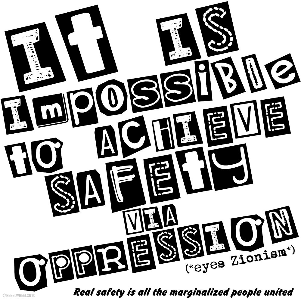 protest graphic. rectangle. white background. the font of the main text has a punk artsy aesthetic. each letter has it's own shape behind it and varies in size in style as if someone cut out the letters individually from a magazine/newspaper and arranged them. the main text reads: "it is impossible to achieve safety via oppression" underneath the word oppression and towards the right is the text, black, typewriter font " (*eyes Zionism*). The last text is the bottom towards the right in an italicized bold font that's a bit rounded and it reads "real safety is all the marginalized people united" in the lower left hand corner in a very faded gray "@ rebel wheels NYC " (but with no spaces
