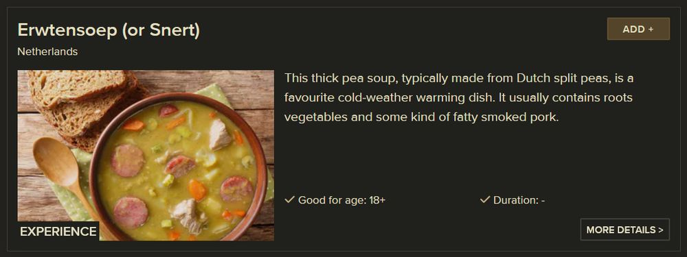 
Erwtensoep (or Snert)
Netherlands
This thick pea soup, typically made from Dutch split peas, is a favourite cold-weather warming dish. It usually contains roots vegetables and some kind of fatty smoked pork.
✓ Good for age: 18+
✓ Duration: -

