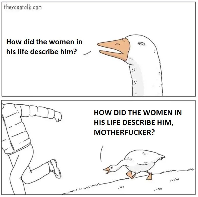 suspicious duck:
how did the women in his life describe him

NOW ANGRY DUCK:
HOW DID THE WOMEN IN HIS LIFE DESCRIBE HIM, MOTHERFUCKER?