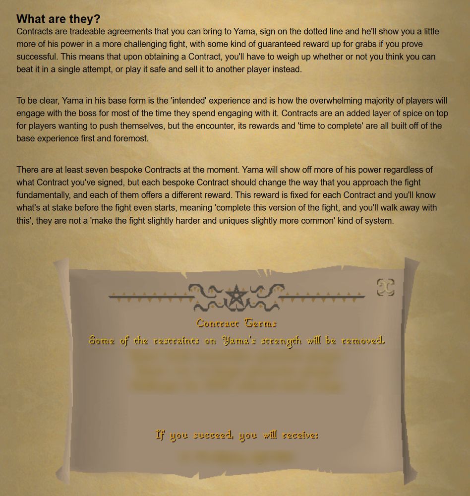 What are they?
Contracts are tradeable agreements that you can bring to Yama, sign on the dotted line and he'll show you a little more of his power in a more challenging fight, with some kind of guaranteed reward up for grabs if you prove successful. This means that upon obtaining a Contract, you'll have to weigh up whether or not you think you can beat it in a single attempt, or play it safe and sell it to another player instead.


To be clear, Yama in his base form is the 'intended' experience and is how the overwhelming majority of players will engage with the boss for most of the time they spend engaging with it. Contracts are an added layer of spice on top for players wanting to push themselves, but the encounter, its rewards and 'time to complete' are all built off of the base experience first and foremost.


There are at least seven bespoke Contracts at the moment. Yama will show off more of his power regardless of what Contract you've signed, but each bespoke Contract should change the way that you approach the fight fundamentally, and each of them offers a different reward. This reward is fixed for each Contract and you'll know what's at stake before the fight even starts, meaning 'complete this version of the fight, and you'll walk away with this', they are not a 'make the fight slightly harder and uniques slightly more common' kind of system.


Contract terms
some of the restraints on Yama's strength will be removed 
*blurred text*
if you succeed you will receive:
*blurred text*