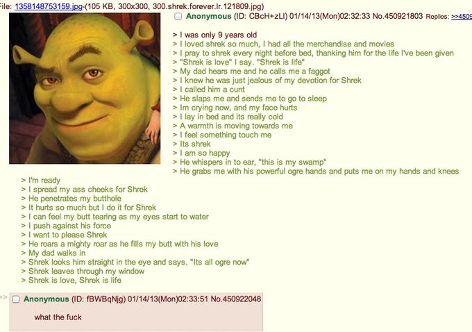 Anonymous meets shrek

>I was only 9 years old
>I loved shrek so much, I had all the merchandise and movies
> I pray to shrek every night before bed, thanking him for the life I've been given
> "Shrek is love" I say. "Shrek is life"
> My dad hears me and he calls me a faggot
>I knew he was just jealous of my devotion for Shrek
> I called him a cunt
> He slaps me and sends me to go to sleep
> Im crying now, and my face hurts
> I lay in bed and its really cold
> A warmth is moving towards me
> I feel something touch me
> Its shrek
> I am so happy
> He whispers in my ear, "this is my swamp" >He grabs me with his powerful ogre hands and puts me on my hands and knees
> I'm ready
> I spread my ass cheeks for Shrek
> He penetrates my butthole
> It hurts so much but I do it for Shrek
> I can feel my butt tearing as my eyes start to water
> I push against his force
> I want to please Shrek
> He roars a mighty roar as he fills my butt with his love
> My dad walks in
> Shrek looks him straight in the eye and says. "Its all ogre now" 
> Shrek leaves through my window
> Shrek is love, Shrek is life