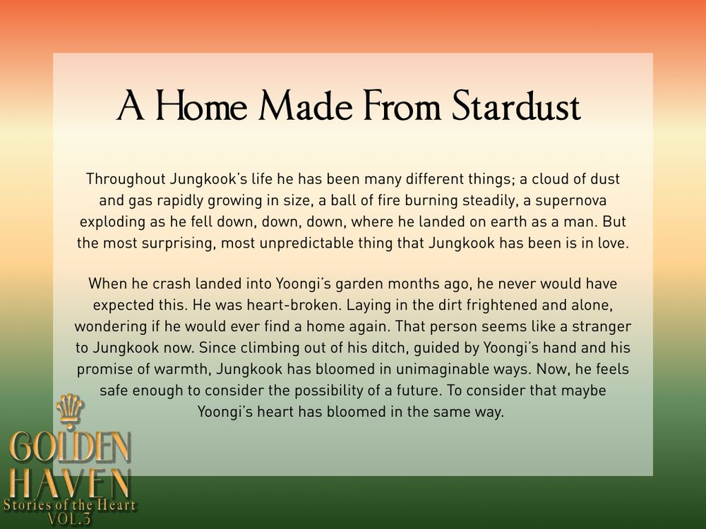 A Home Made From Stardust
Throughout Jungkook’s life he has been many different things; a cloud of dust and gas rapidly growing in size, a ball of fire burning steadily, a supernova exploding as he fell down, down, down, where he landed on earth as a man. But the most surprising, most unpredictable thing that Jungkook has been is in love.

When he crash landed into Yoongi’s garden months ago, he never would have expected this. He was heart-broken. Laying in the dirt frightened and alone, wondering if he would ever find a home again. That person seems like a stranger to Jungkook now. Since climbing out of his ditch, guided by Yoongi’s hand and his promise of warmth, Jungkook has bloomed in unimaginable ways. Now, he feels safe enough to consider the possibility of a future. To consider that maybe Yoongi’s heart has bloomed in the same way. 