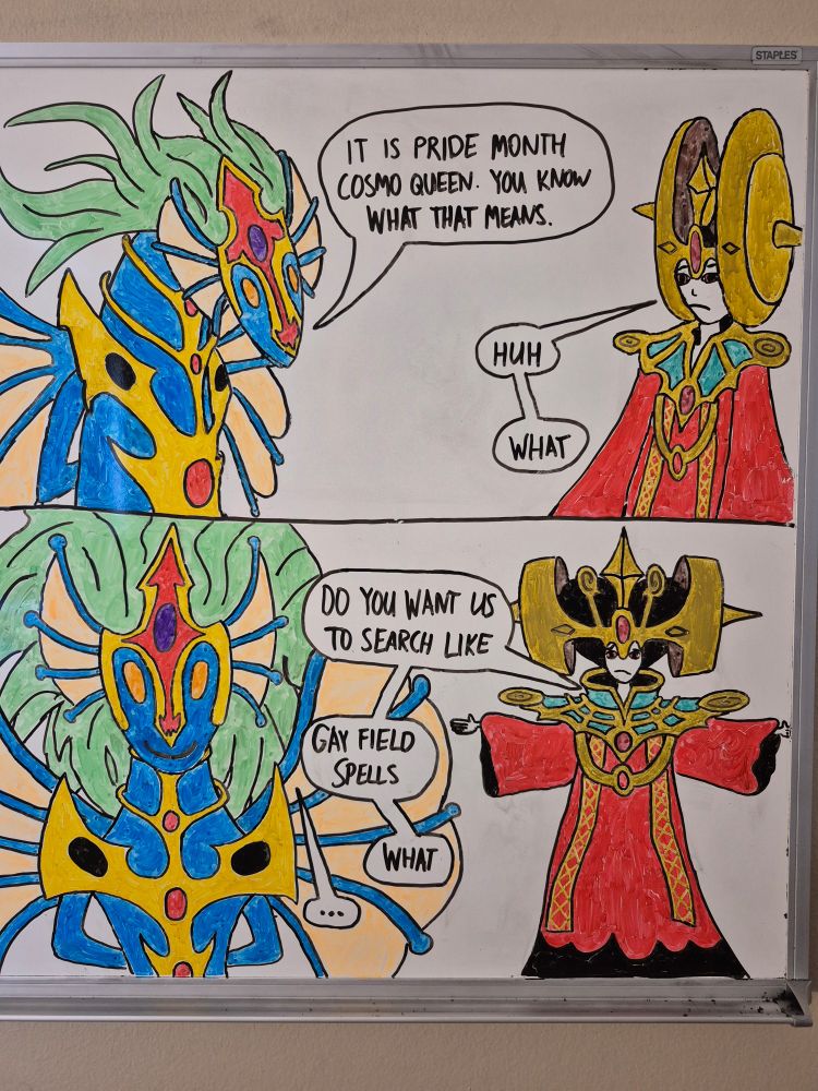 Redraw of the "it is pride month, you know what that means" comic. Panel 1 contains Ancient Fairy Dragon saying to Cosmo Queen, the Queen of Prayers "It is Pride Month Cosmo Queen. You know what that means.", with Cosmo Queen responding "huh, what". Panel 2 contains Cosmo Queen asking "Do you want us to search, like, gay field spells? What?" while Ancient Fairy Dragon walks away silently.