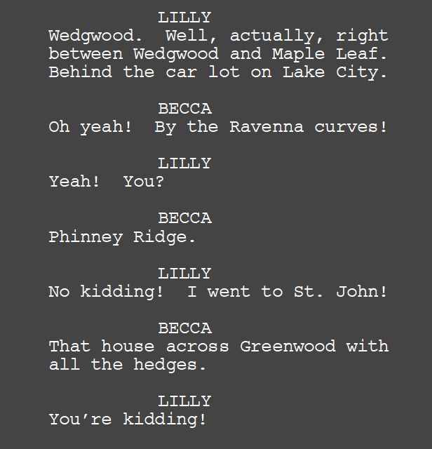 LILLY
Wedgwood.  Well, actually, right between Wedgwood and Maple Leaf.  Behind the car lot on Lake City.

BECCA
Oh yeah!  By the Ravenna curves!

LILLY
Yeah!  You?

BECCA
Phinney Ridge.

LILLY
No kidding!  I went to St. John!

BECCA
That house across Greenwood with all the hedges.

LILLY
You’re kidding!