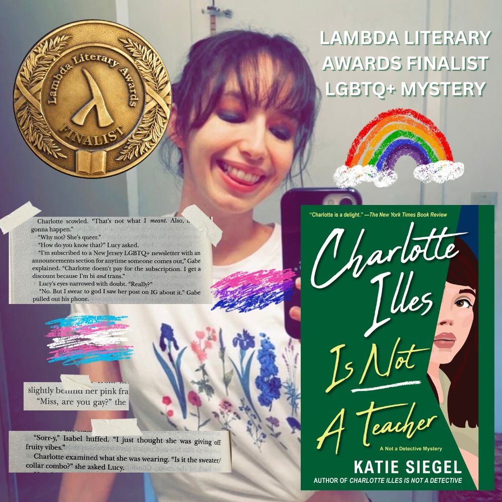 Katie in a mirror selfie with bisexual eyeshadow wearing a shirt with flowers in the bisexual colors. Image of a medal that says Lambda Literary Awards Finalist. Cover of Charlotte Illes Is Not A Teacher. Chalk drawings of a rainbow and the bisexual and trans flags. Queer excerpts from Charlotte Illes:

Charlotte scowled. "That's not what I meant. Also, never gonna happen."
"Why not? She's queer."
"How do you know that?" Lucy asked.
"I'm subscribed to a New Jersey LGBTQ+ newsletter with an announcements section for anytime someone comes out," Gabe explained. "Charlotte doesn't pay for the subscription. I get a discount because I'm bi and trans."
Lucy's eyes narrowed with doubt. "Really?"
"No. But I swear to god I saw her post on IG about it." Gabe pulled out his phone.

“Miss, are you gay?”

"Sorry,” Isabel huffed. "I just thought she was giving off fruity vibes."
Charlotte examined what she was wearing. "Is it the sweater/ collar combo?" she asked Lucy.