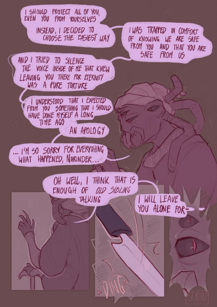 Shamura: I should protect all of you, even you from yourself. Instead, I decided to choose the easiest way. I was trapped in comfort of tknowing we are safe from you and that you are safe from us. And I tried to silence the voice inside of me that knew leaving you there for eternity was a pure torture. I understood that I expected from you something that I should have done myself a long time ago. An apology. ...I'm so sorry for what happened, Narinder... Oh well, I think that is enough of 'old sibling' talking. I will leave you alone for- 
*knife drops*